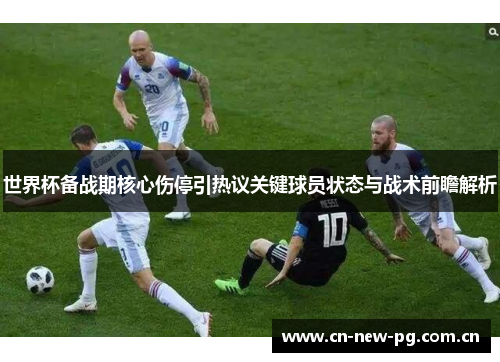 世界杯备战期核心伤停引热议关键球员状态与战术前瞻解析 世界杯备战期核心伤停引热议关键球员状态与战术前瞻解析