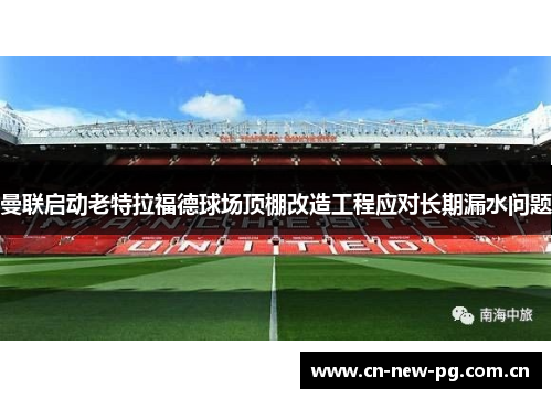 曼联启动老特拉福德球场顶棚改造工程应对长期漏水问题 曼联启动老特拉福德球场顶棚改造工程应对长期漏水问题